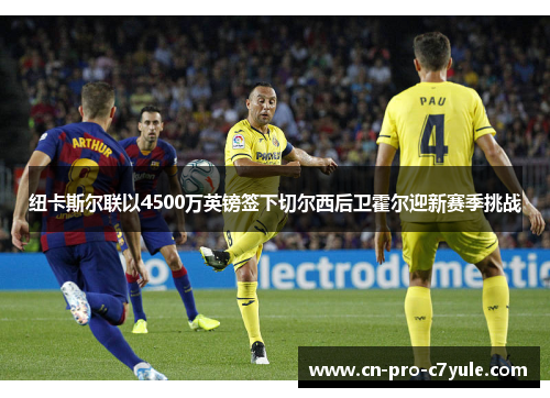 纽卡斯尔联以4500万英镑签下切尔西后卫霍尔迎新赛季挑战 纽卡斯尔联以4500万英镑签下切尔西后卫霍尔迎新赛季挑战